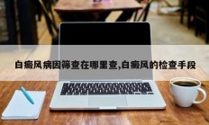 白癜风病因筛查在哪里查,白癜风的检查手段