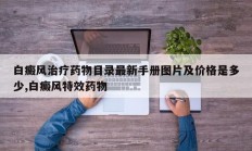 白癜风治疗药物目录最新手册图片及价格是多少,白癜风特效药物
